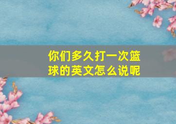 你们多久打一次篮球的英文怎么说呢