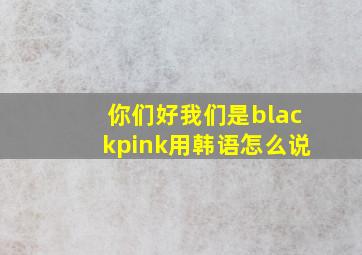 你们好我们是blackpink用韩语怎么说