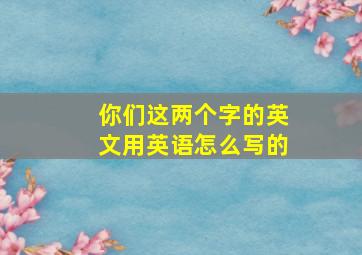 你们这两个字的英文用英语怎么写的