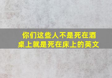 你们这些人不是死在酒桌上就是死在床上的英文