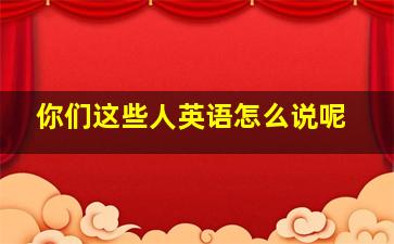 你们这些人英语怎么说呢