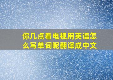 你几点看电视用英语怎么写单词呢翻译成中文