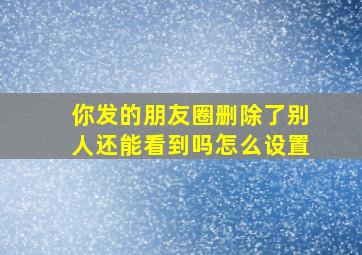 你发的朋友圈删除了别人还能看到吗怎么设置