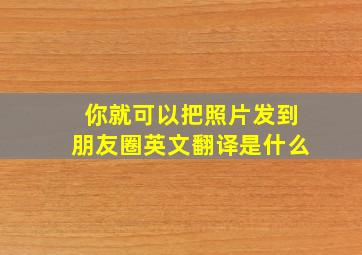 你就可以把照片发到朋友圈英文翻译是什么