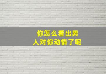 你怎么看出男人对你动情了呢