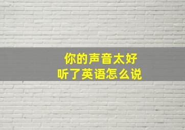 你的声音太好听了英语怎么说