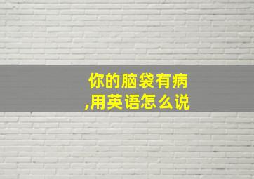 你的脑袋有病,用英语怎么说