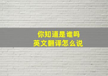 你知道是谁吗英文翻译怎么说