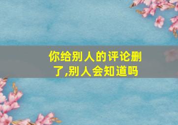 你给别人的评论删了,别人会知道吗