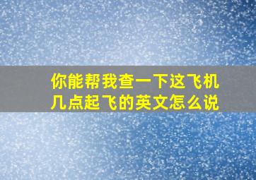 你能帮我查一下这飞机几点起飞的英文怎么说