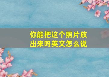 你能把这个照片放出来吗英文怎么说