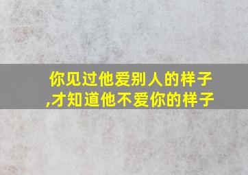 你见过他爱别人的样子,才知道他不爱你的样子