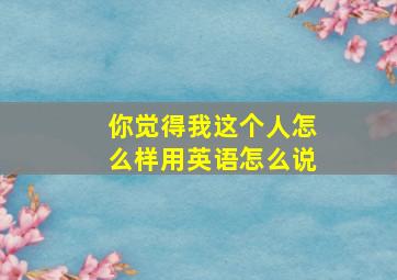 你觉得我这个人怎么样用英语怎么说