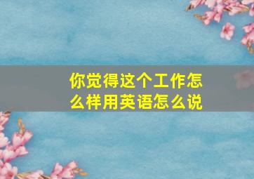 你觉得这个工作怎么样用英语怎么说