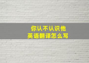 你认不认识他英语翻译怎么写