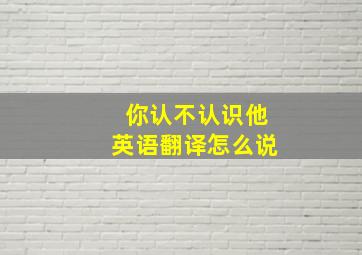 你认不认识他英语翻译怎么说