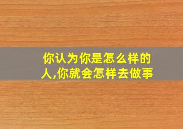 你认为你是怎么样的人,你就会怎样去做事