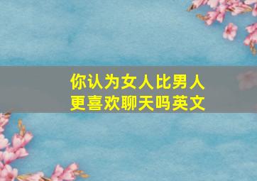 你认为女人比男人更喜欢聊天吗英文