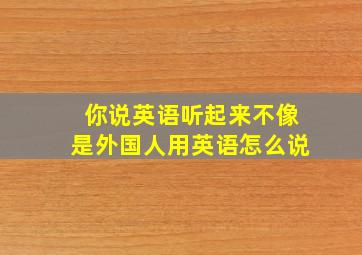 你说英语听起来不像是外国人用英语怎么说