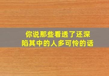 你说那些看透了还深陷其中的人多可怜的话