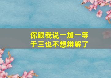 你跟我说一加一等于三也不想辩解了