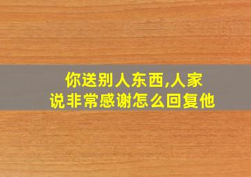 你送别人东西,人家说非常感谢怎么回复他