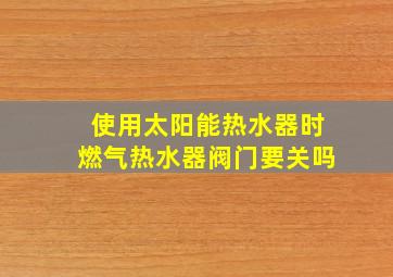 使用太阳能热水器时燃气热水器阀门要关吗