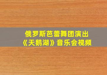 俄罗斯芭蕾舞团演出《天鹅湖》音乐会视频