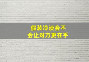 假装冷淡会不会让对方更在乎