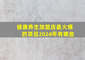 健康养生加盟店最火爆的项目2024年有哪些