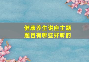 健康养生讲座主题题目有哪些好听的