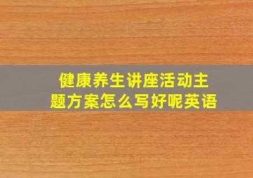 健康养生讲座活动主题方案怎么写好呢英语