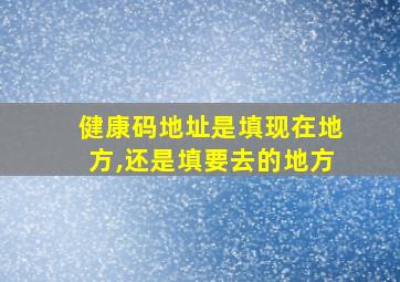 健康码地址是填现在地方,还是填要去的地方