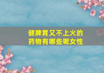 健脾胃又不上火的药物有哪些呢女性