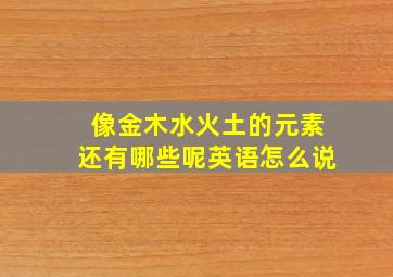 像金木水火土的元素还有哪些呢英语怎么说