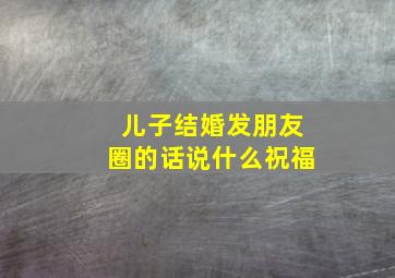 儿子结婚发朋友圈的话说什么祝福