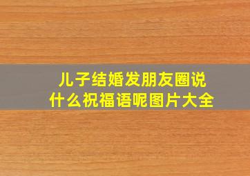 儿子结婚发朋友圈说什么祝福语呢图片大全