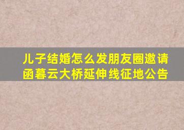 儿子结婚怎么发朋友圈邀请函暮云大桥延伸线征地公告