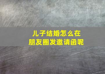 儿子结婚怎么在朋友圈发邀请函呢