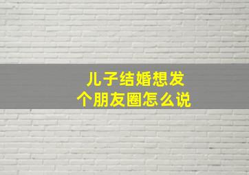 儿子结婚想发个朋友圈怎么说