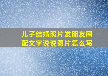 儿子结婚照片发朋友圈配文字说说图片怎么写