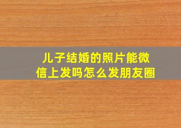 儿子结婚的照片能微信上发吗怎么发朋友圈