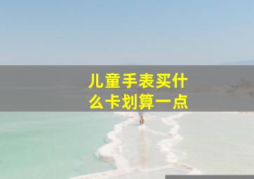 儿童手表买什么卡划算一点