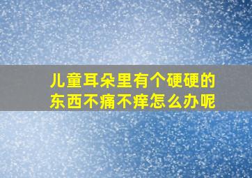 儿童耳朵里有个硬硬的东西不痛不痒怎么办呢