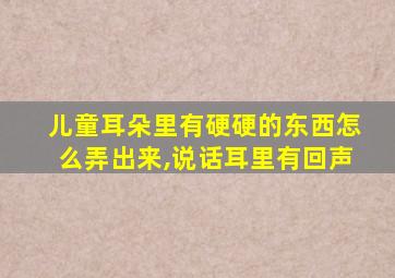 儿童耳朵里有硬硬的东西怎么弄出来,说话耳里有回声