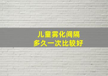 儿童雾化间隔多久一次比较好