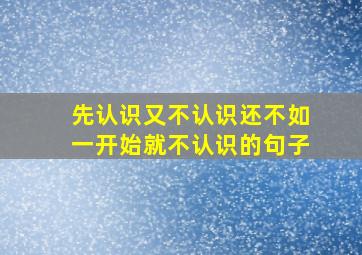 先认识又不认识还不如一开始就不认识的句子