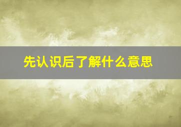 先认识后了解什么意思