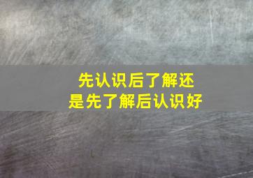 先认识后了解还是先了解后认识好