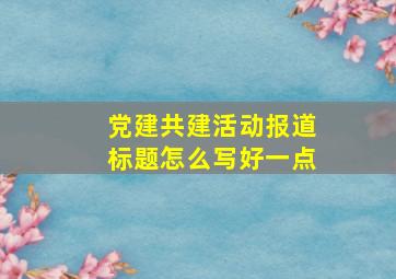 党建共建活动报道标题怎么写好一点